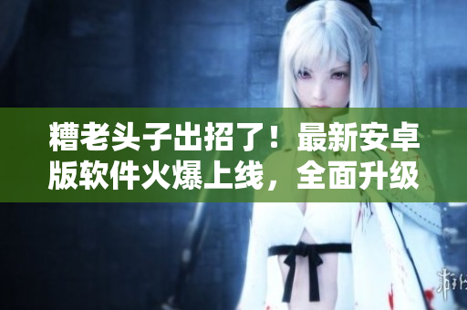 糟老頭子出招了！最新安卓版軟件火爆上線，全面升級(jí)，快來(lái)感受極致體驗(yàn)！