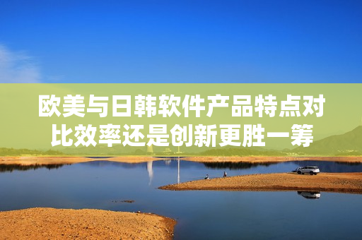 歐美與日韓軟件產(chǎn)品特點(diǎn)對比效率還是創(chuàng)新更勝一籌