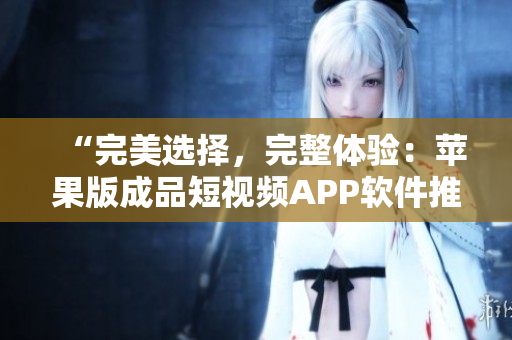 “完美選擇，完整體驗：蘋果版成品短視頻APP軟件推薦”