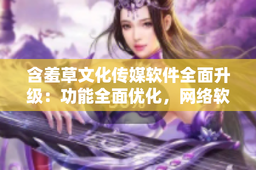 含羞草文化傳媒軟件全面升級：功能全面優(yōu)化，網(wǎng)絡(luò)軟件編輯必備利器