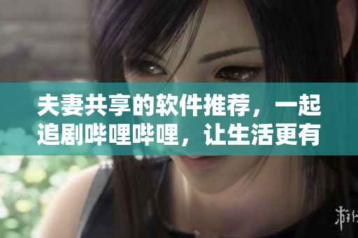 夫妻共享的軟件推薦，一起追劇嗶哩嗶哩，讓生活更有趣。