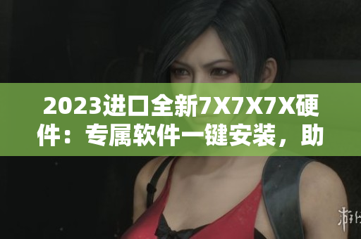 2023進口全新7X7X7X硬件：專屬軟件一鍵安裝，助力高效工作！