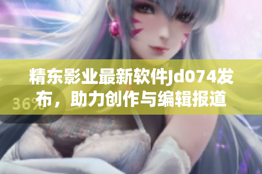 精東影業(yè)最新軟件Jd074發(fā)布，助力創(chuàng)作與編輯報(bào)道