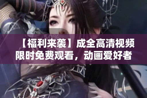 【福利來襲】成全高清視頻限時免費觀看，動畫愛好者必備！