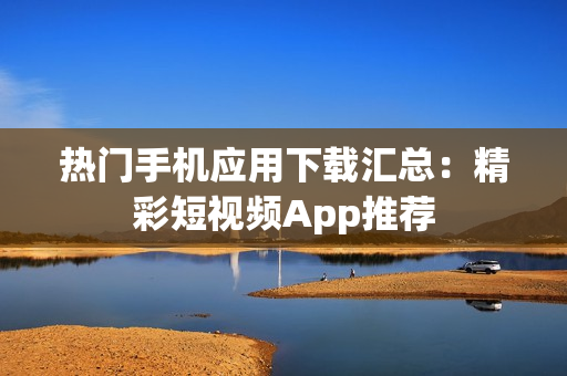熱門手機應用下載匯總：精彩短視頻App推薦