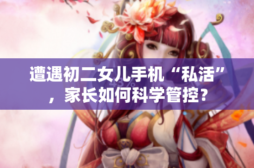 遭遇初二女兒手機“私活”，家長如何科學管控？