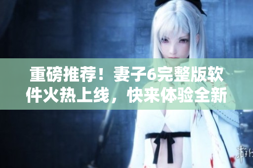 重磅推薦！妻子6完整版軟件火熱上線，快來(lái)體驗(yàn)全新視覺(jué)盛宴！