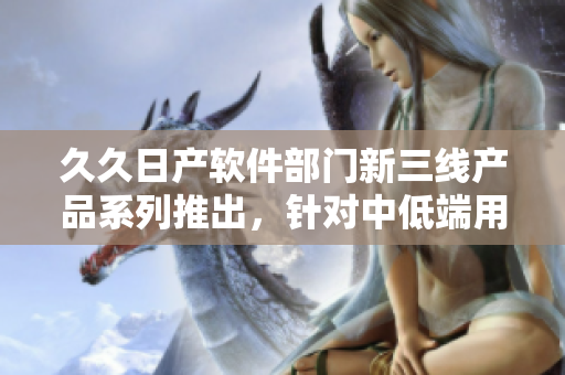 久久日產(chǎn)軟件部門新三線產(chǎn)品系列推出，針對中低端用戶，性價比超高
