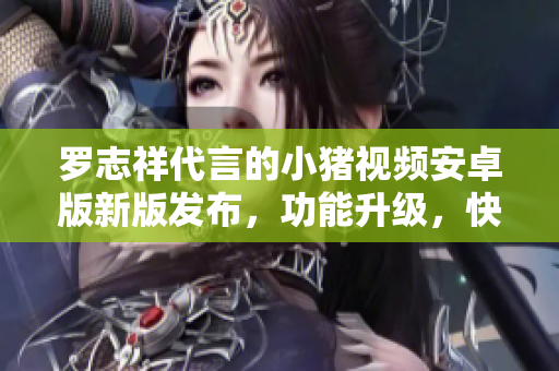 羅志祥代言的小豬視頻安卓版新版發(fā)布，功能升級，快來體驗!