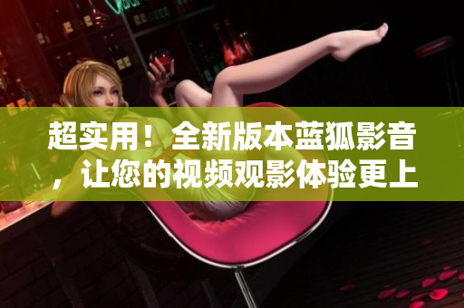 超實(shí)用！全新版本藍(lán)狐影音，讓您的視頻觀影體驗(yàn)更上一層樓
