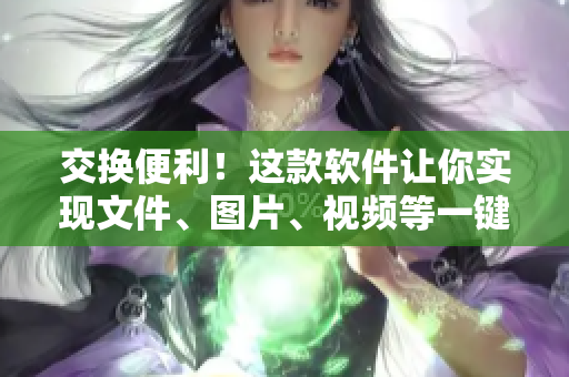 交換便利！這款軟件讓你實(shí)現(xiàn)文件、圖片、視頻等一鍵轉(zhuǎn)移
