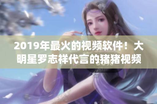 2019年最火的視頻軟件！大明星羅志祥代言的豬豬視頻App 火爆全網(wǎng)