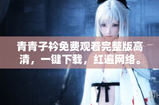 青青子衿免費觀看完整版高清，一鍵下載，紅遍網(wǎng)絡(luò)。