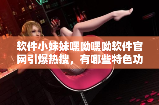 軟件小妹妹嘿呦嘿呦軟件官網(wǎng)引爆熱搜，有哪些特色功能？