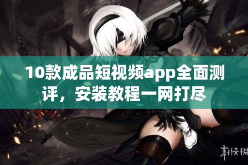 10款成品短視頻app全面測評，安裝教程一網(wǎng)打盡