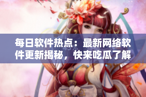 每日軟件熱點：最新網(wǎng)絡(luò)軟件更新揭秘，快來吃瓜了解一下！