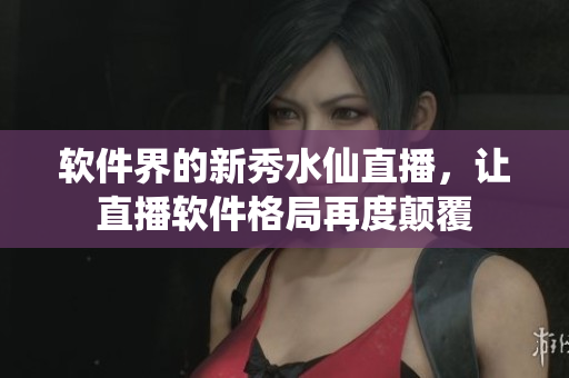 軟件界的新秀水仙直播，讓直播軟件格局再度顛覆
