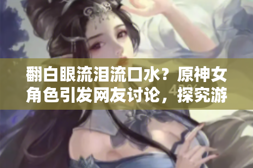 翻白眼流淚流口水？原神女角色引發(fā)網(wǎng)友討論，探究游戲內(nèi)技術(shù)實現(xiàn)方法