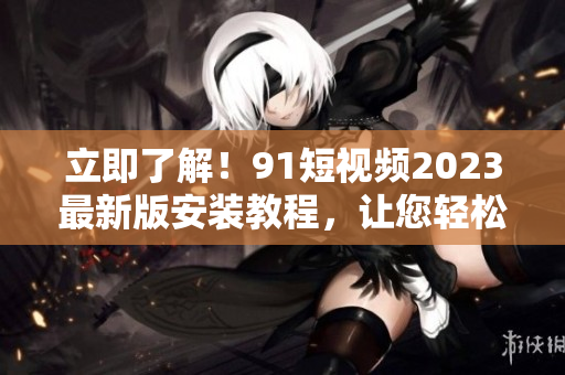 立即了解！91短視頻2023最新版安裝教程，讓您輕松玩轉(zhuǎn)網(wǎng)絡(luò)視聽(tīng)軟件