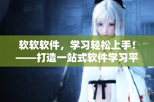 軟軟軟件，學(xué)習(xí)輕松上手！——打造一站式軟件學(xué)習(xí)平臺