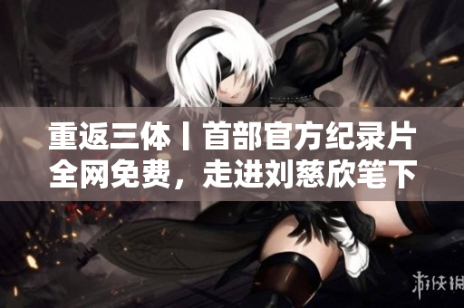 重返三體丨首部官方紀(jì)錄片全網(wǎng)免費(fèi)，走進(jìn)劉慈欣筆下宏大宇宙的故事！