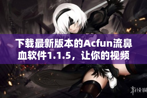 下載最新版本的Acfun流鼻血軟件1.1.5，讓你的視頻觀看體驗更加刺激