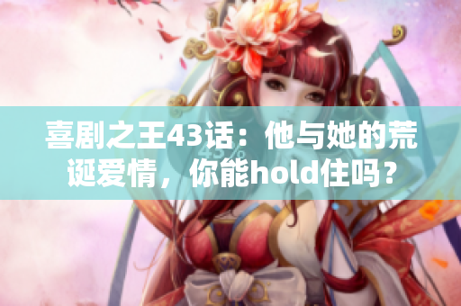 喜劇之王43話：他與她的荒誕愛情，你能hold住嗎？