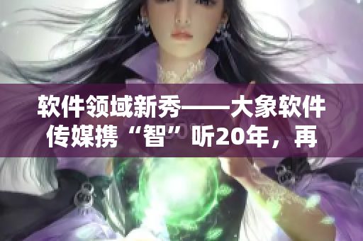 軟件領域新秀——大象軟件傳媒攜“智”聽20年，再掀創(chuàng)作熱潮！