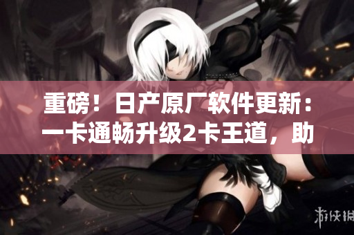 重磅！日產原廠軟件更新：一卡通暢升級2卡王道，助力車載系統(tǒng)再創(chuàng)輝煌
