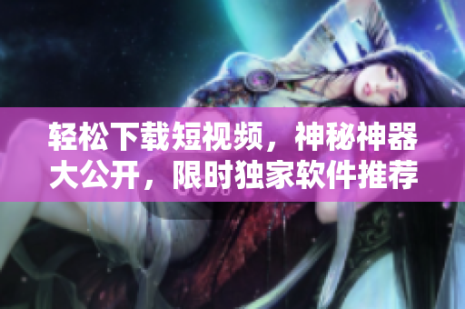 輕松下載短視頻，神秘神器大公開，限時獨家軟件推薦