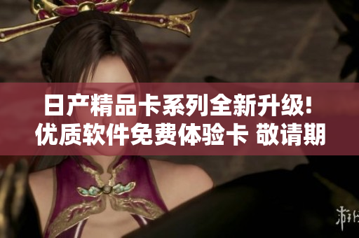 日產(chǎn)精品卡系列全新升級! 優(yōu)質(zhì)軟件免費體驗卡 敬請期待