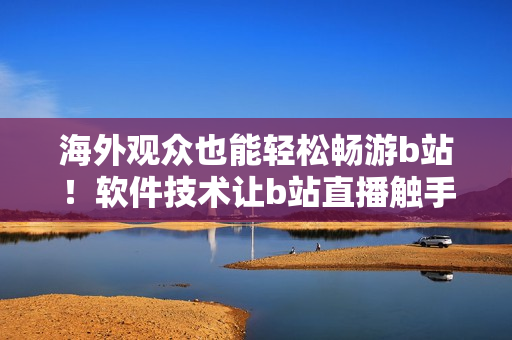 海外觀眾也能輕松暢游b站！軟件技術(shù)讓b站直播觸手可及