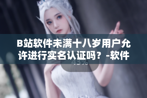 B站軟件未滿十八歲用戶允許進行實名認證嗎？-軟件實名制政策解析