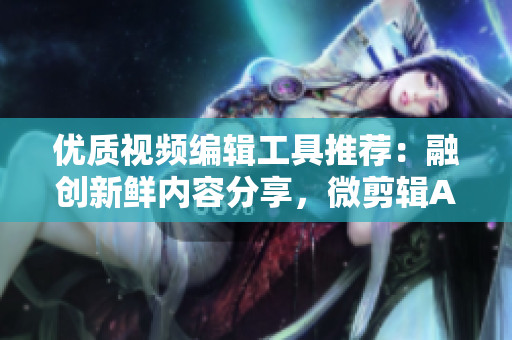 優(yōu)質視頻編輯工具推薦：融創(chuàng)新鮮內容分享，微剪輯APP大集錦