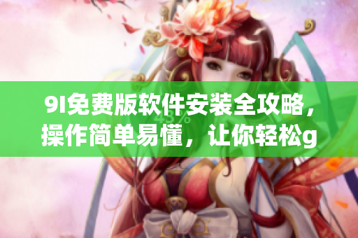 9I免費版軟件安裝全攻略，操作簡單易懂，讓你輕松get最新功能