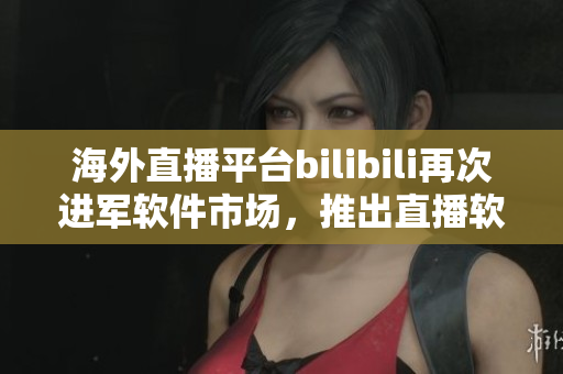 海外直播平臺bilibili再次進(jìn)軍軟件市場，推出直播軟件新產(chǎn)品