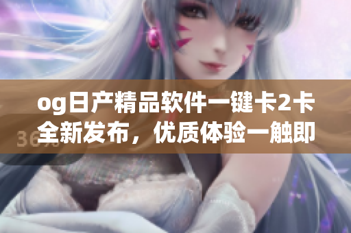 og日產(chǎn)精品軟件一鍵卡2卡全新發(fā)布，優(yōu)質(zhì)體驗(yàn)一觸即發(fā)