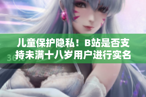 兒童保護(hù)隱私！B站是否支持未滿十八歲用戶進(jìn)行實(shí)名認(rèn)證？