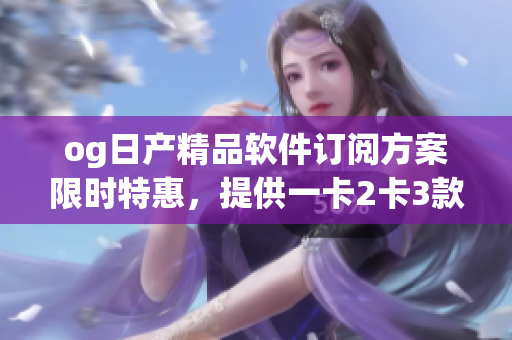 og日產(chǎn)精品軟件訂閱方案限時特惠，提供一卡2卡3款選擇