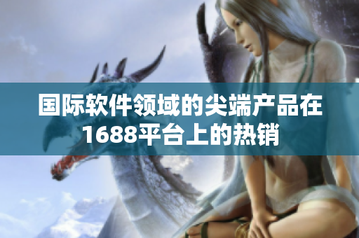 國(guó)際軟件領(lǐng)域的尖端產(chǎn)品在1688平臺(tái)上的熱銷