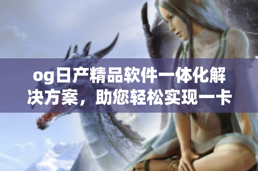 og日產(chǎn)精品軟件一體化解決方案，助您輕松實現(xiàn)一卡2卡功能