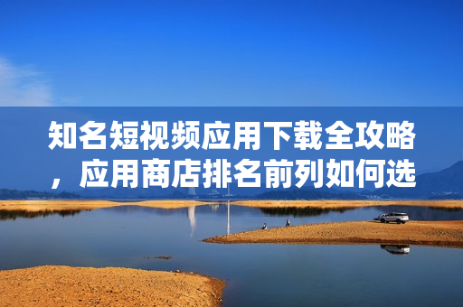 知名短視頻應(yīng)用下載全攻略，應(yīng)用商店排名前列如何選擇