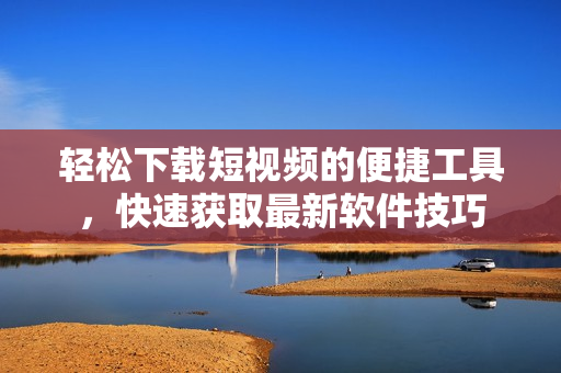 輕松下載短視頻的便捷工具，快速獲取最新軟件技巧