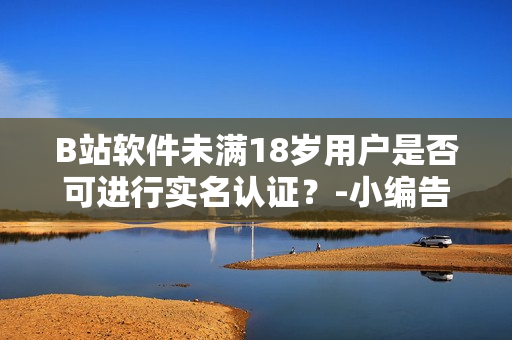 B站軟件未滿18歲用戶是否可進(jìn)行實(shí)名認(rèn)證？-小編告訴你