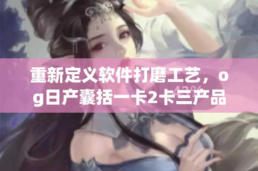 重新定義軟件打磨工藝，og日產(chǎn)囊括一卡2卡三產(chǎn)品力