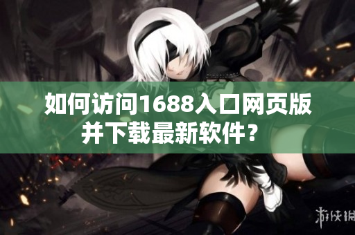 如何訪問1688入口網頁版并下載最新軟件？ 