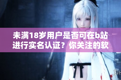 未滿18歲用戶是否可在b站進(jìn)行實(shí)名認(rèn)證？你關(guān)注的軟件相關(guān)信息!