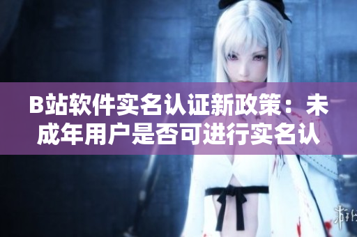 B站軟件實(shí)名認(rèn)證新政策：未成年用戶是否可進(jìn)行實(shí)名認(rèn)證？