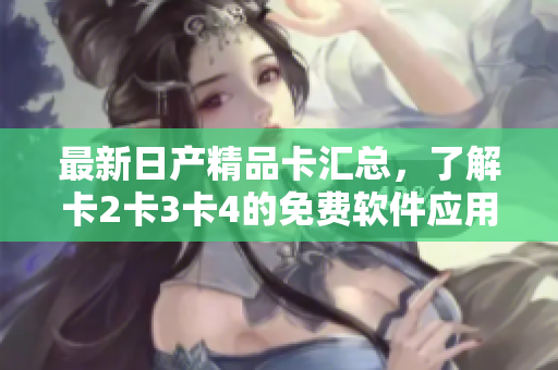 最新日產(chǎn)精品卡匯總，了解卡2卡3卡4的免費(fèi)軟件應(yīng)用