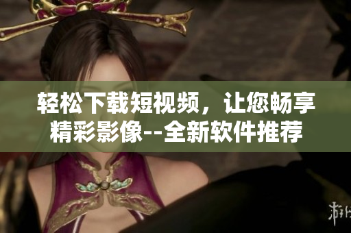輕松下載短視頻，讓您暢享精彩影像--全新軟件推薦